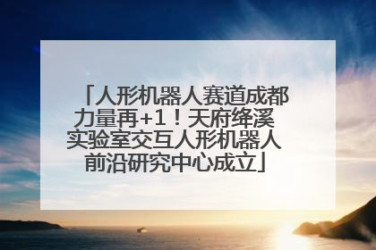 人形机器人赛道成都力量再+1！天府绛溪实验室交互人形机器人前沿研究中心成立