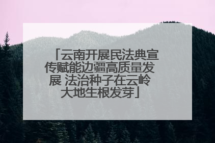 云南开展民法典宣传赋能边疆高质量发展 法治种子在云岭大地生根发芽