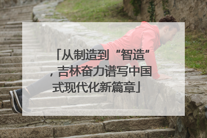 从制造到“智造”，吉林奋力谱写中国式现代化新篇章
