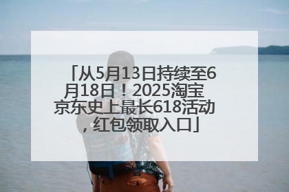 从5月13日持续至6月18日！2025淘宝京东史上最长618活动，红包领取入口