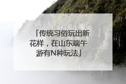 传统习俗玩出新花样，在山东端午游有N种玩法