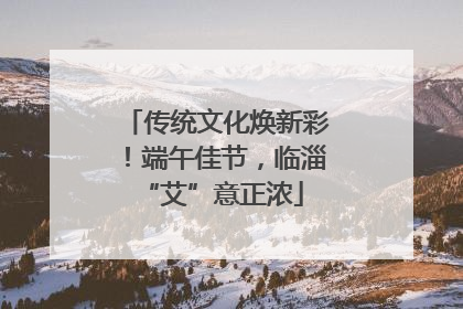 传统文化焕新彩！端午佳节，临淄 “艾”意正浓