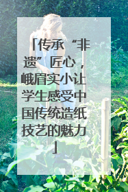 传承“非遗”匠心，峨眉实小让学生感受中国传统造纸技艺的魅力