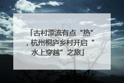 古村漂流有点“热”，杭州桐庐乡村开启“水上穿越”之旅