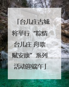 台儿庄古城将举行“粽情台儿庄 舟歌赋安康”系列活动迎端午
