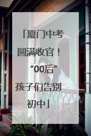 厦门中考圆满收官！“00后”孩子们告别初中