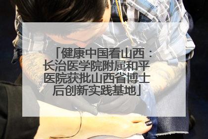 健康中国看山西：长治医学院附属和平医院获批山西省博士后创新实践基地