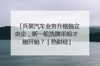 兵装汽车业务升格独立央企，新一轮洗牌重组才刚开始？｜热财经