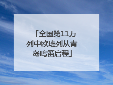 全国第11万列中欧班列从青岛鸣笛启程