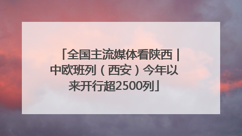 全国主流媒体看陕西｜中欧班列（西安）今年以来开行超2500列