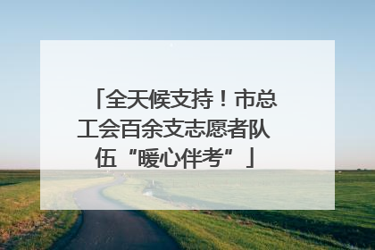 全天候支持！市总工会百余支志愿者队伍“暖心伴考”