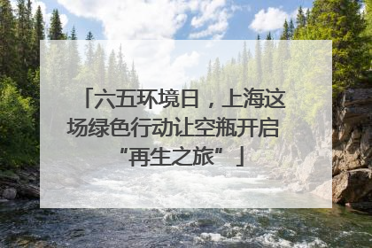 六五环境日，上海这场绿色行动让空瓶开启 “再生之旅”