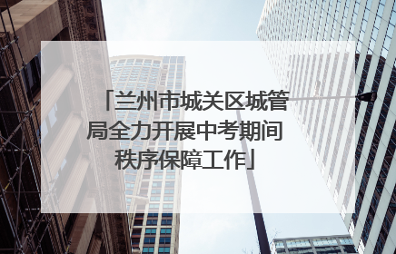 兰州市城关区城管局全力开展中考期间秩序保障工作