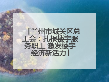 兰州市城关区总工会：扎根楼宇服务职工 激发楼宇经济新活力