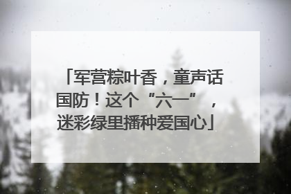 军营粽叶香，童声话国防！这个“六一”，迷彩绿里播种爱国心