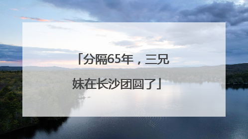 分隔65年，三兄妹在长沙团圆了