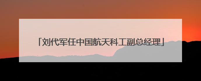 刘代军任中国航天科工副总经理