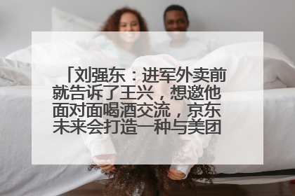刘强东：进军外卖前就告诉了王兴，想邀他面对面喝酒交流，京东未来会打造一种与美团不同的商业模式