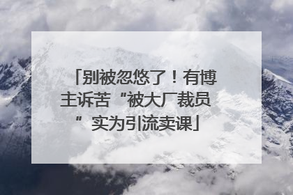 别被忽悠了！有博主诉苦“被大厂裁员”实为引流卖课