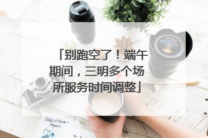 别跑空了！端午期间，三明多个场所服务时间调整