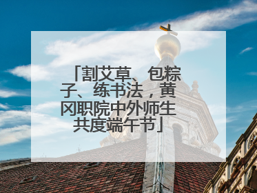 割艾草、包粽子、练书法，黄冈职院中外师生共度端午节