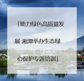 助力绿色高质量发展 湘潭举办生态绿心保护专题培训