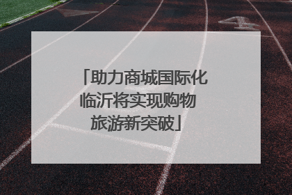 助力商城国际化 临沂将实现购物旅游新突破