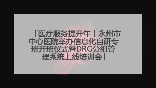 医疗服务提升年丨永州市中心医院举办信息化自研专班开班仪式暨DRG分组管理系统上线培训会