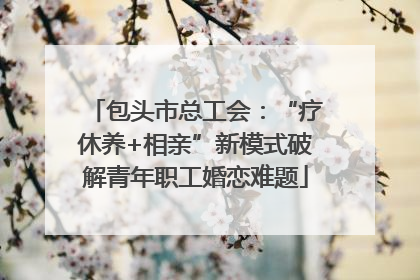 包头市总工会：“疗休养+相亲”新模式破解青年职工婚恋难题
