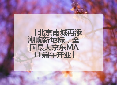 北京南城再添潮购新地标，全国最大京东MALL端午开业