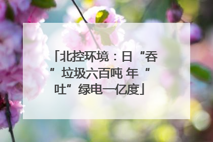 北控环境：日“吞”垃圾六百吨 年“吐”绿电一亿度