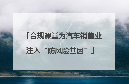 合规课堂为汽车销售业注入“防风险基因”