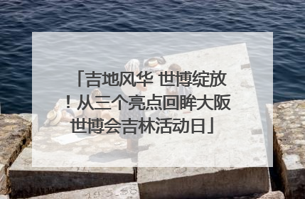 吉地风华 世博绽放！从三个亮点回眸大阪世博会吉林活动日