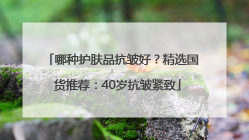 哪种护肤品抗皱好？精选国货推荐：40岁抗皱紧致