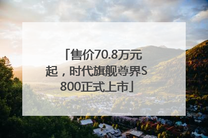 售价70.8万元起，时代旗舰尊界S800正式上市