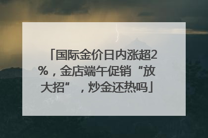 国际金价日内涨超2%，金店端午促销“放大招”，炒金还热吗
