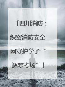 四川消防：织密消防安全网守护学子“逐梦考场”