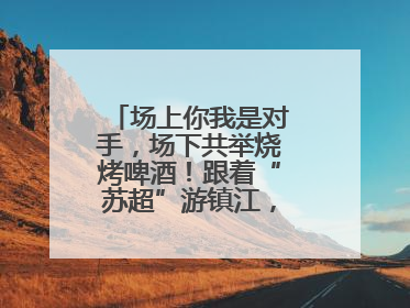 场上你我是对手，场下共举烧烤啤酒！跟着“苏超”游镇江，徐州球迷凭球票畅游名山胜景