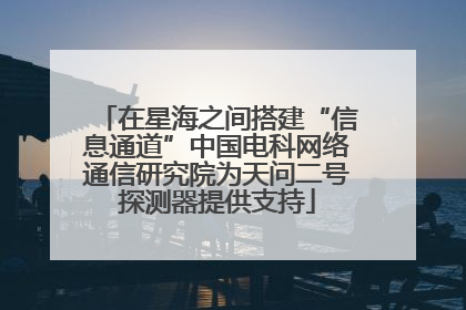 在星海之间搭建“信息通道”中国电科网络通信研究院为天问二号探测器提供支持