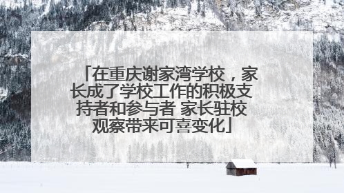 在重庆谢家湾学校，家长成了学校工作的积极支持者和参与者 家长驻校观察带来可喜变化