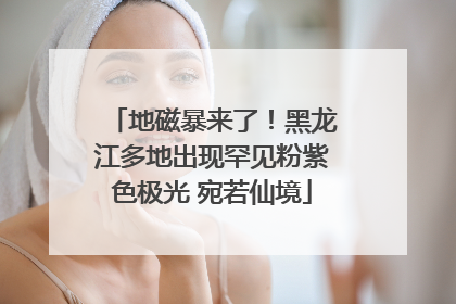 地磁暴来了！黑龙江多地出现罕见粉紫色极光 宛若仙境