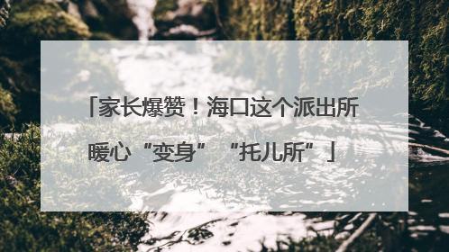 家长爆赞！海口这个派出所暖心“变身”“托儿所”