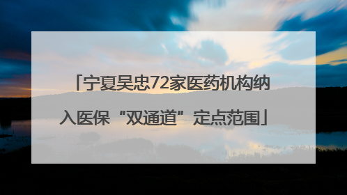 宁夏吴忠72家医药机构纳入医保“双通道”定点范围