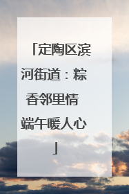定陶区滨河街道：粽香邻里情 端午暖人心