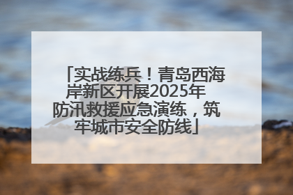实战练兵！青岛西海岸新区开展2025年防汛救援应急演练，筑牢城市安全防线