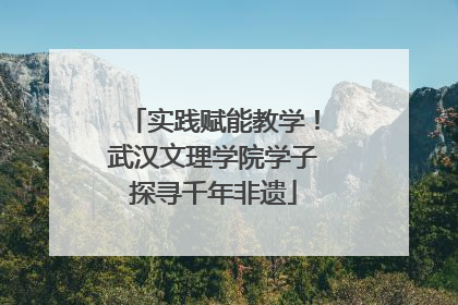 实践赋能教学！武汉文理学院学子探寻千年非遗