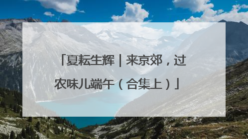 夏耘生辉｜来京郊，过农味儿端午（合集上）