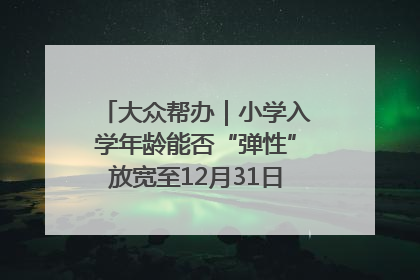 大众帮办｜小学入学年龄能否“弹性”放宽至12月31日？有地方已在探索