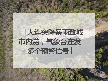 大连突降暴雨致城市内涝，气象台连发多个预警信号