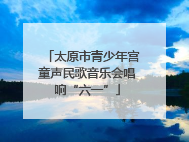 太原市青少年宫童声民歌音乐会唱响“六一”